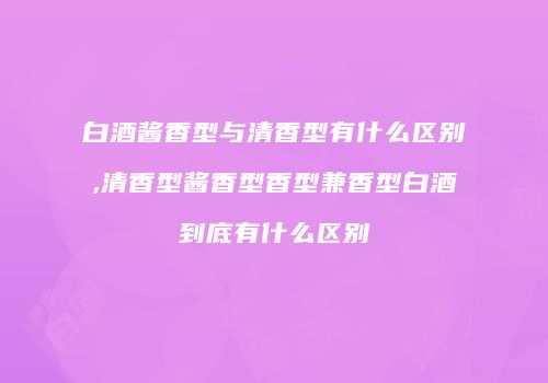 白酒酱香型与清香型有什么区别,清香型酱香型香型兼香型白酒到底有什么区别