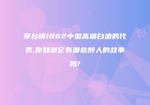 茅台镇1862中国高端白酒的代表,你知道它有哪些醉人的故事吗?