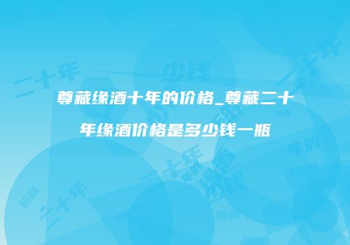 尊藏缘酒十年的价格_尊藏二十年缘酒价格是多少钱一瓶