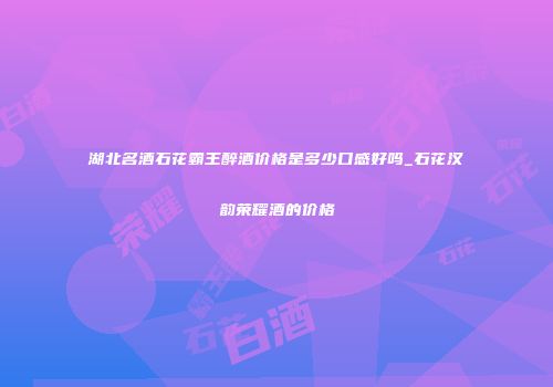 湖北名酒石花霸王醉酒价格是多少口感好吗_石花汉韵荣耀酒的价格