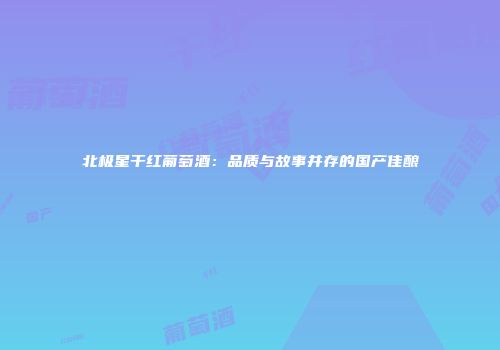 北极星干红葡萄酒：品质与故事并存的国产佳酿