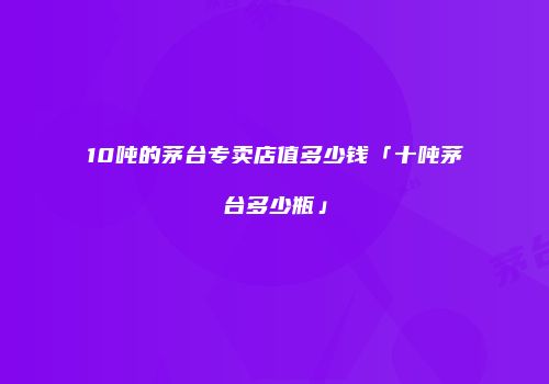 10吨的茅台专卖店值多少钱「十吨茅台多少瓶」