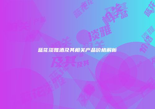 蓝花淡雅酒及其相关产品价格解析