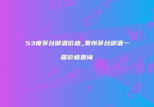 53度茅台御酒价格_贵州茅台御酒一箱价格查询