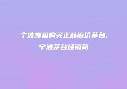 宁波哪里购买正品原价茅台,宁波茅台经销商