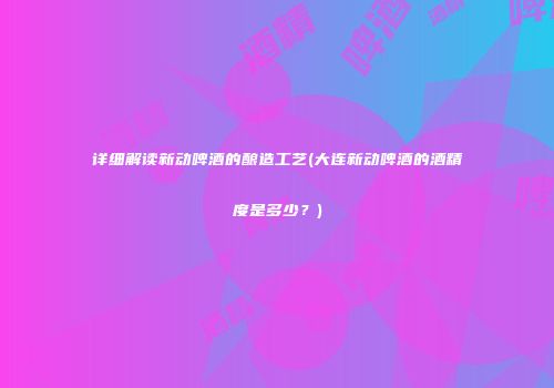 详细解读新动啤酒的酿造工艺(大连新动啤酒的酒精度是多少？)