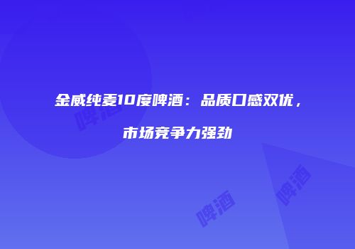 金威纯麦10度啤酒：品质口感双优，市场竞争力强劲