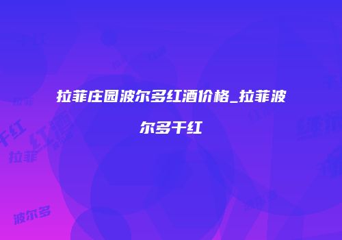 拉菲庄园波尔多红酒价格_拉菲波尔多干红