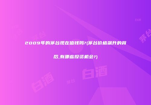 2009年的茅台现在值钱吗?(茅台价格飙升的背后,有哪些投资机会?)