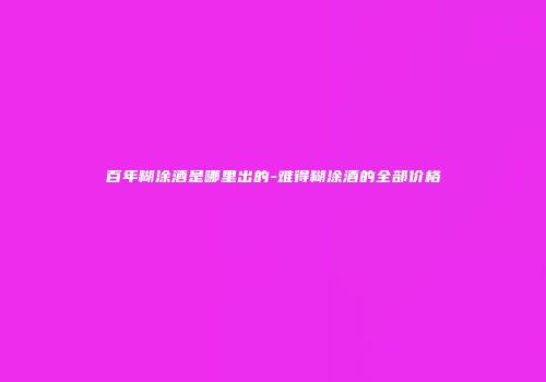 百年糊涂酒是哪里出的-难得糊涂酒的全部价格