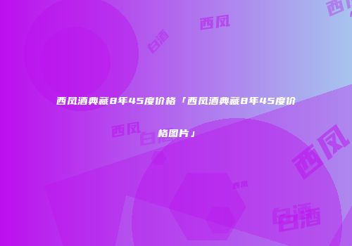 西凤酒典藏8年45度价格「西凤酒典藏8年45度价格图片」