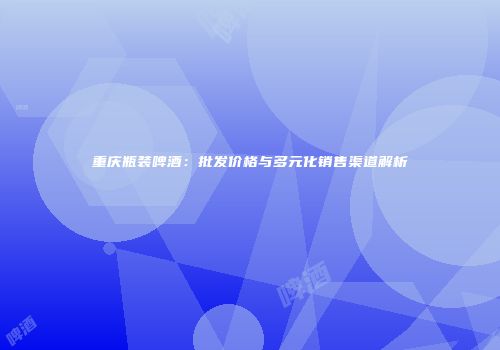 重庆瓶装啤酒：批发价格与多元化销售渠道解析