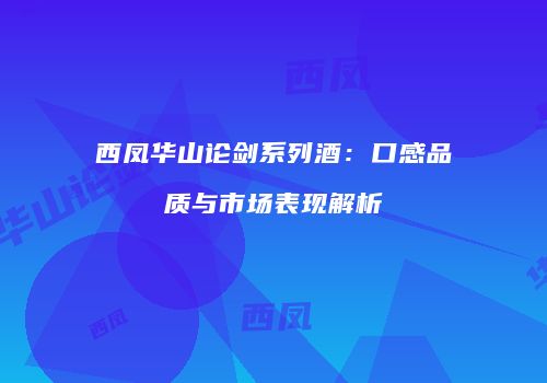 西凤华山论剑系列酒：口感品质与市场表现解析