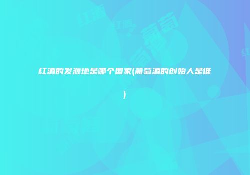 红酒的发源地是哪个国家(葡萄酒的创始人是谁)