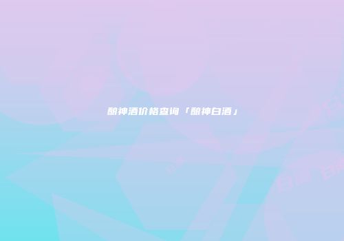 酿神酒价格查询「酿神白酒」
