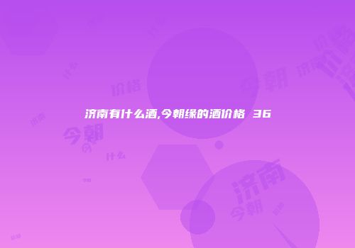 济南有什么酒,今朝缘的酒价格 36