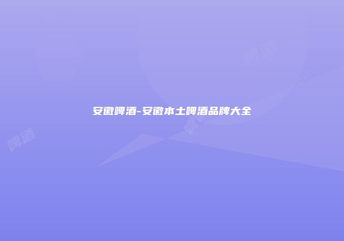 安徽啤酒-安徽本土啤酒品牌大全