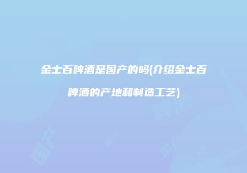 金士百啤酒是国产的吗(介绍金士百啤酒的产地和制造工艺)