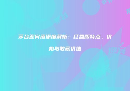茅台迎宾酒深度解析：红盒版特点、价格与收藏价值
