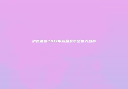 泸州老窖2017年新品发布会盛大启幕