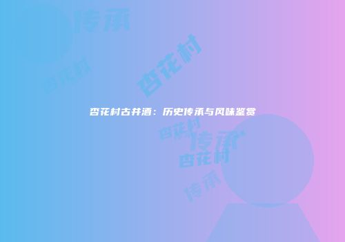 杏花村古井酒：历史传承与风味鉴赏