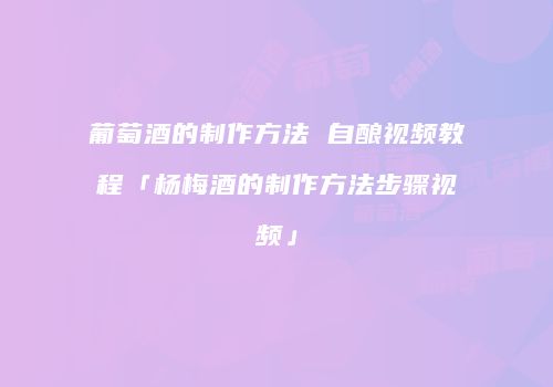 葡萄酒的制作方法 自酿视频教程「杨梅酒的制作方法步骤视频」