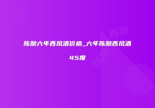 陈酿六年西凤酒价格_六年陈酿西凤酒45度