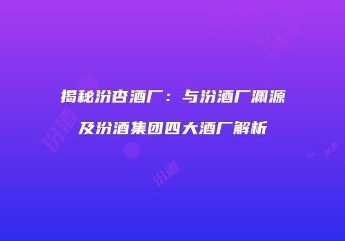 揭秘汾杏酒厂：与汾酒厂渊源及汾酒集团四大酒厂解析