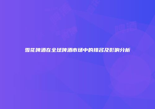 雪花啤酒在全球啤酒市场中的排名及影响分析
