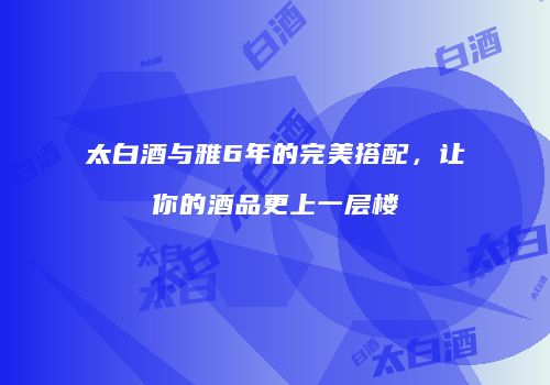 太白酒与雅6年的完美搭配，让你的酒品更上一层楼