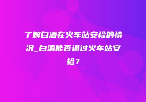 了解白酒在火车站安检的情况_白酒能否通过火车站安检？