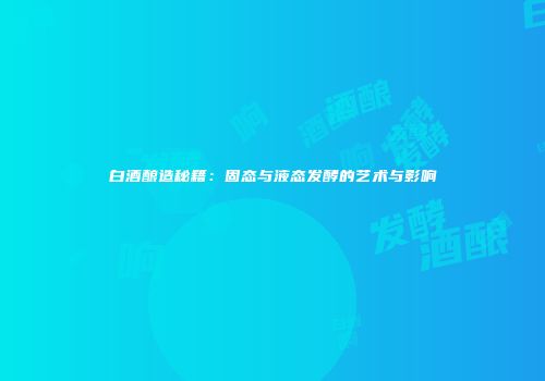 白酒酿造秘籍：固态与液态发酵的艺术与影响