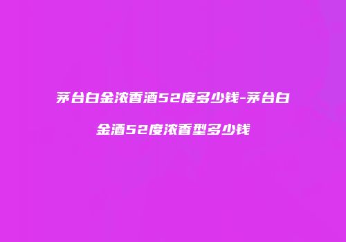 茅台白金浓香酒52度多少钱-茅台白金酒52度浓香型多少钱