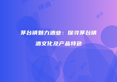 茅台镇魅力酒业：探寻茅台镇酒文化及产品特色