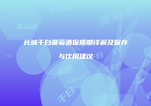 长城干白葡萄酒保质期详解及保存与饮用建议