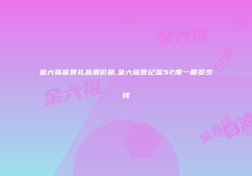 金六福富贵礼品酒价格,金六福世纪福52度一箱多少钱