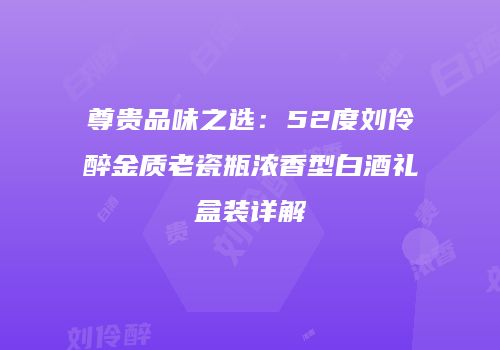 尊贵品味之选：52度刘伶醉金质老瓷瓶浓香型白酒礼盒装详解