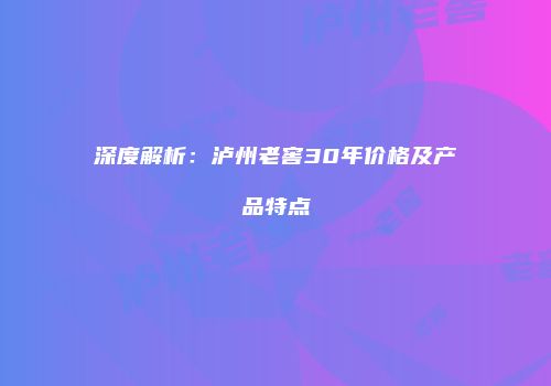 深度解析：泸州老窖30年价格及产品特点