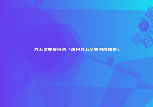 九五之尊系列酒「国河九五至尊酒价格表」