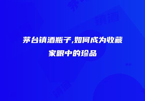 茅台镇酒瓶子,如何成为收藏家眼中的珍品