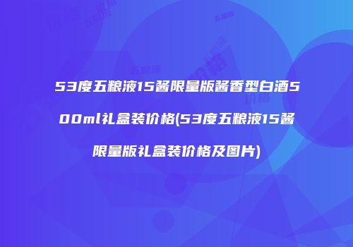 53度五粮液15酱限量版酱香型白酒500ml礼盒装价格(53度五粮液15酱限量版礼盒装价格及图片)
