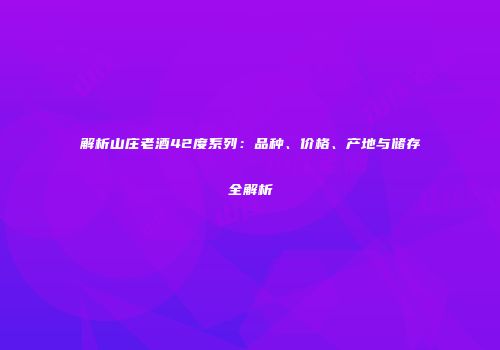 解析山庄老酒42度系列：品种、价格、产地与储存全解析