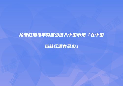拉菲红酒每年有多少流入中国市场「在中国拉菲红酒有多少」