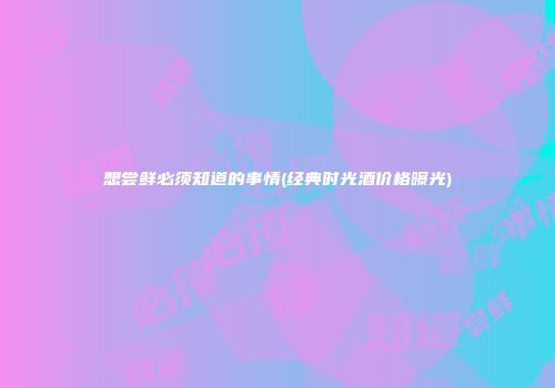 想尝鲜必须知道的事情(经典时光酒价格曝光)
