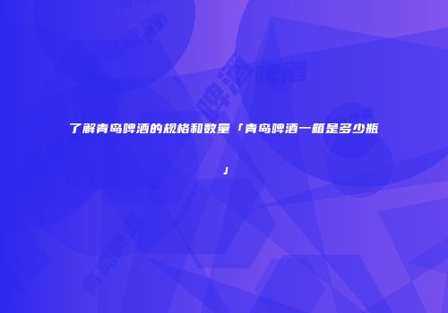 了解青岛啤酒的规格和数量「青岛啤酒一箱是多少瓶」
