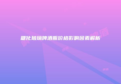 糖化玻璃啤酒瓶价格影响因素解析
