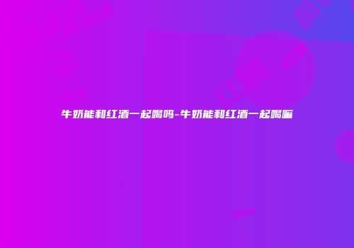 牛奶能和红酒一起喝吗-牛奶能和红酒一起喝嘛