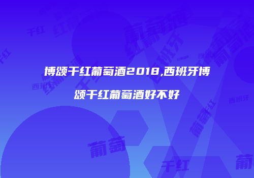 博颂干红葡萄酒2018,西班牙博颂干红葡萄酒好不好