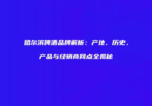 哈尔滨啤酒品牌解析：产地、历史、产品与经销商网点全揭秘
