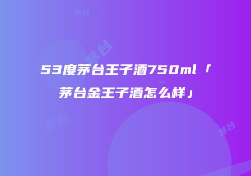 53度茅台王子酒750ml「茅台金王子酒怎么样」